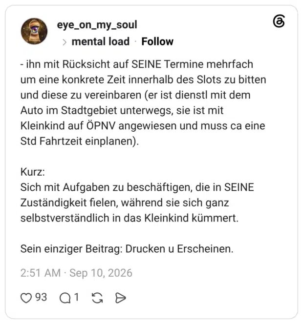- ihn mit Rücksicht auf SEINE Termine mehrfach um eine konkrete Zeit innerhalb des Slots zu bitten und diese zu vereinbaren (er ist dienstl mit dem Auto im Stadtgebiet unterwegs, sie ist mit Kleinkind auf ÖPNV angewiesen und muss ca eine Std Fahrtzeit einplanen). Kurz: Sich mit Aufgaben zu beschäftigen, die in SEINE Zuständigkeit fielen, während sie sich ganz selbstverständlich in das Kleinkind kümmert. Sein einziger Beitrag: Drucken u Erscheinen.