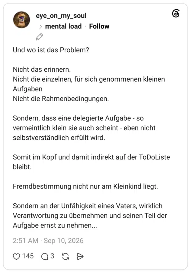 Und wo ist das Problem? Nicht das erinnern. Nicht die einzelnen, für sich genommenen kleinen Aufgaben Nicht die Rahmenbedingungen. Sondern, dass eine delegierte Aufgabe - so vermeintlich klein sie auch scheint - eben nicht selbstverständlich erfüllt wird. Somit im Kopf und damit indirekt auf der ToDoListe bleibt. Fremdbestimmung nicht nur am Kleinkind liegt. Sondern an der Unfähigkeit eines Vaters, wirklich Verantwortung zu übernehmen und seinen Teil der Aufgabe ernst zu nehmen...