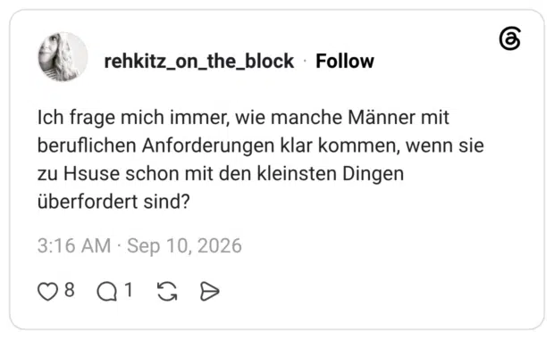 Ich frage mich immer, wie manche Männer mit beruflichen Anforderungen klar kommen, wenn sie zu Hsuse schon mit den kleinsten Dingen überfordert sind?