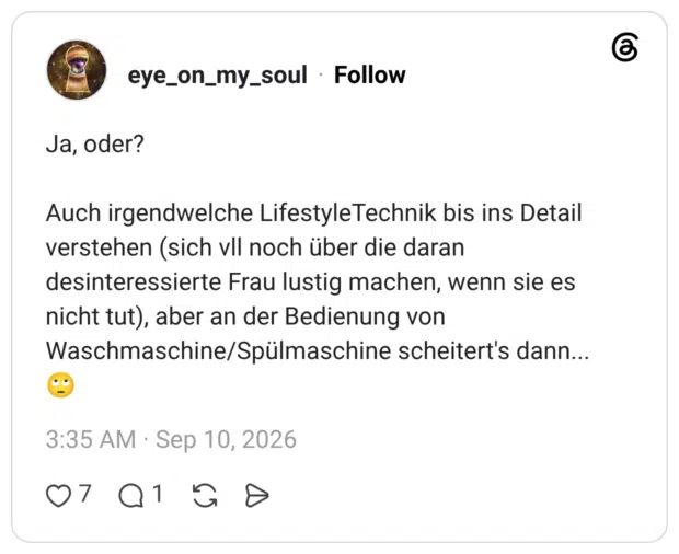 Ja, oder? Auch irgendwelche LifestyleTechnik bis ins Detail verstehen (sich vll noch über die daran desinteressierte Frau lustig machen, wenn sie es nicht tut), aber an der Bedienung von Waschmaschine/Spülmaschine scheitert's dann...🙄