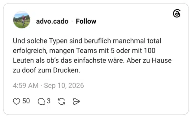 Und solche Typen sind beruflich manchmal total erfolgreich, mangen Teams mit 5 oder mit 100 Leuten als ob’s das einfachste wäre. Aber zu Hause zu doof zum Drucken.