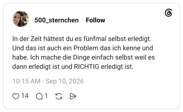 In der Zeit hättest du es fünfmal selbst erledigt. Und das ist auch ein Problem das ich kenne und habe. Ich mache die Dinge einfach selbst weil es dann erledigt ist und RICHTIG erledigt ist.