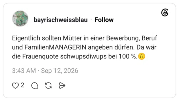 Eigentlich sollten Mütter in einer Bewerbung, Beruf und FamilienMANAGERIN angeben dürfen. Da wär die Frauenquote schwupsdiwups bei 100 %.🙃