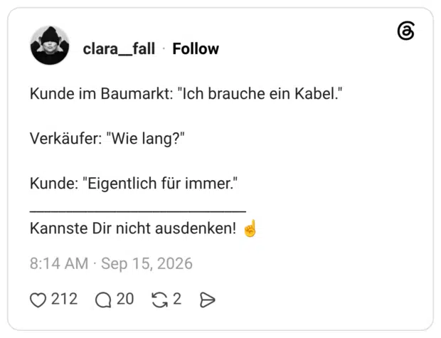 Kunde im Baumarkt: "Ich brauche ein Kabel." Verkäufer: "Wie lang?" Kunde: "Eigentlich für immer." ______________________________ Kannste Dir nicht ausdenken! ☝️