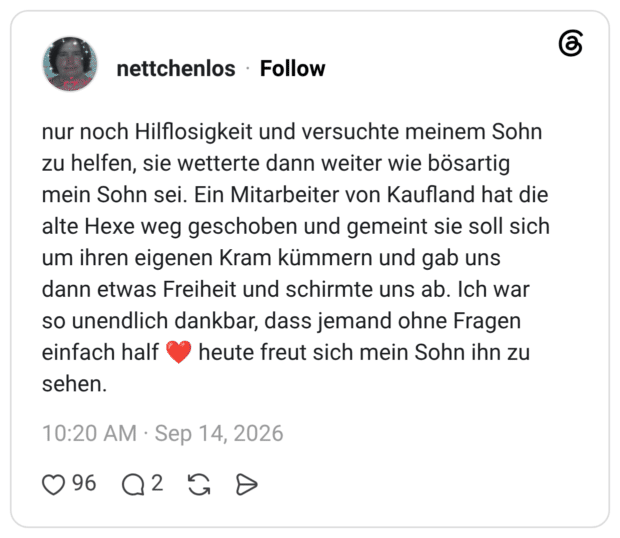 nur noch Hilflosigkeit und versuchte meinem Sohn zu helfen, sie wetterte dann weiter wie bösartig mein Sohn sei. Ein Mitarbeiter von Kaufland hat die alte Hexe weg geschoben und gemeint sie soll sich um ihren eigenen Kram kümmern und gab uns dann etwas Freiheit und schirmte uns ab. Ich war so unendlich dankbar, dass jemand ohne Fragen einfach half heute freut sich mein Sohn ihn zu sehen.