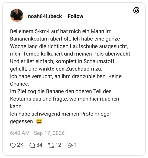 Bei einem 5-km-Lauf hat mich ein Mann im Bananenkostüm überholt. Ich habe eine ganze Woche lang die richtigen Laufschuhe ausgesucht, mein Tempo kalkuliert und meinen Puls überwacht. Und er lief einfach, komplett in Schaumstoff gehüllt, und winkte den Zuschauern zu. Ich habe versucht, an ihm dranzubleiben. Keine Chance. Im Ziel zog die Banane den oberen Teil des Kostüms aus und fragte, wo man hier rauchen kann. Ich habe schweigend meinen Proteinriegel gegessen. 😄