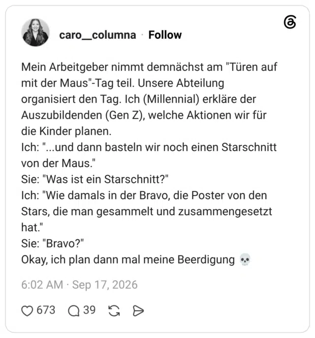 Mein Arbeitgeber nimmt demnächst am "Türen auf mit der Maus"-Tag teil. Unsere Abteilung organisiert den Tag. Ich (Millennial) erkläre der Auszubildenden (Gen Z), welche Aktionen wir für die Kinder planen. Ich: "...und dann basteln wir noch einen Starschnitt von der Maus." Sie: "Was ist ein Starschnitt?" Ich: "Wie damals in der Bravo, die Poster von den Stars, die man gesammelt und zusammengesetzt hat." Sie: "Bravo?" Okay, ich plan dann mal meine Beerdigung 💀