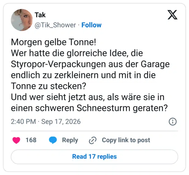 Morgen gelbe Tonne! Wer hatte die glorreiche Idee, die Styropor-Verpackungen aus der Garage endlich zu zerkleinern und mit in die Tonne zu stecken? Und wer sieht jetzt aus, als wäre sie in einen schweren Schneesturm geraten?