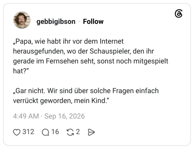 „Papa, wie habt ihr vor dem Internet herausgefunden, wo der Schauspieler, den ihr gerade im Fernsehen seht, sonst noch mitgespielt hat?“ „Gar nicht. Wir sind über solche Fragen einfach verrückt geworden, mein Kind.“