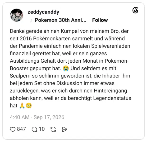 Denke gerade an nen Kumpel von meinem Bro, der seit 2016 Pokémonkarten sammelt und während der Pandemie einfach nen lokalen Spielwarenladen finanziell gerettet hat, weil er sein ganzes Ausbildungs Gehalt dort jeden Monat in Pokemon-Booster gepumpt hat. 😭 Und seitdem es mit Scalpern so schlimm geworden ist, die Inhaber ihm bei jedem Set ohne Diskussion immer etwas zurücklegen, was er sich durch nen Hintereingang abholen kann, weil er da berechtigt Legendenstatus hat 🙏🥹