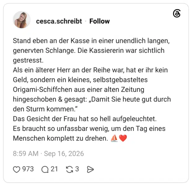 Stand eben an der Kasse in einer unendlich langen, genervten Schlange. Die Kassiererin war sichtlich gestresst. Als ein älterer Herr an der Reihe war, hat er ihr kein Geld, sondern ein kleines, selbstgebasteltes Origami-Schiffchen aus einer alten Zeitung hingeschoben & gesagt: „Damit Sie heute gut durch den Sturm kommen.“ Das Gesicht der Frau hat so hell aufgeleuchtet. Es braucht so unfassbar wenig, um den Tag eines Menschen komplett zu drehen. ⛵️❤️