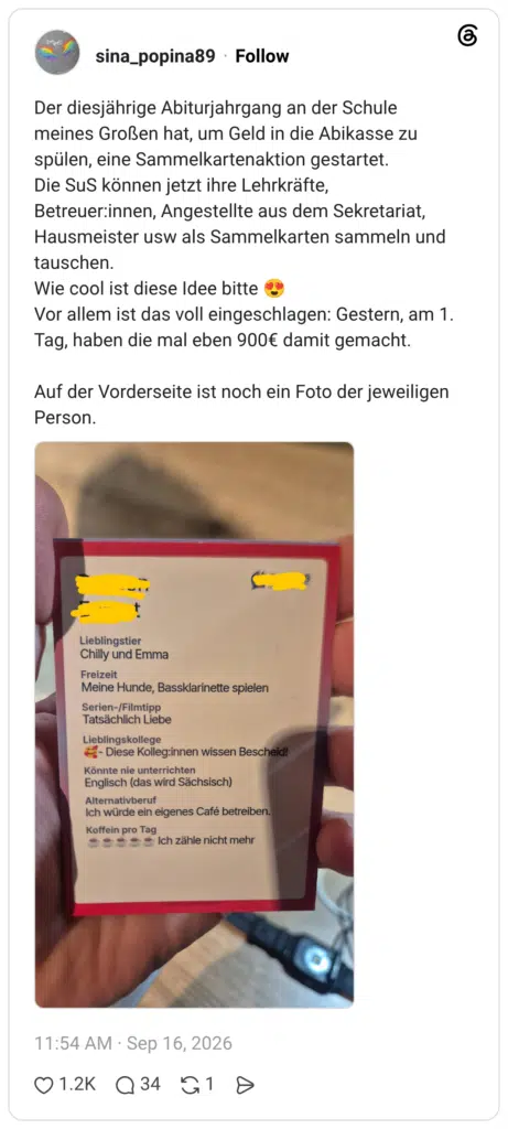 Der diesjährige Abiturjahrgang an der Schule meines Großen hat, um Geld in die Abikasse zu spülen, eine Sammelkartenaktion gestartet. Die SuS können jetzt ihre Lehrkräfte, Betreuer:innen, Angestellte aus dem Sekretariat, Hausmeister usw als Sammelkarten sammeln und tauschen. Wie cool ist diese Idee bitte 😍 Vor allem ist das voll eingeschlagen: Gestern, am 1. Tag, haben die mal eben 900€ damit gemacht. Auf der Vorderseite ist noch ein Foto der jeweiligen Person.