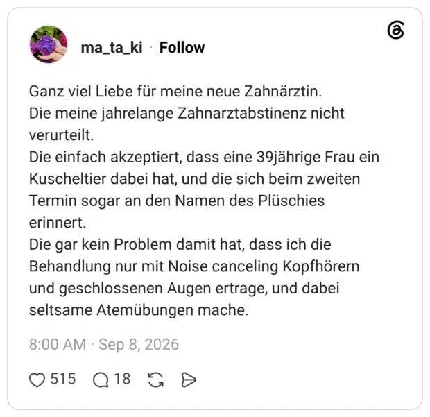 Ganz viel Liebe für meine neue Zahnärztin. Die meine jahrelange Zahnarztabstinenz nicht verurteilt. Die einfach akzeptiert, dass eine 39jährige Frau ein Kuscheltier dabei hat, und die sich beim zweiten Termin sogar an den Namen des Plüschies erinnert. Die gar kein Problem damit hat, dass ich die Behandlung nur mit Noise canceling Kopfhörern und geschlossenen Augen ertrage, und dabei seltsame Atemübungen mache.