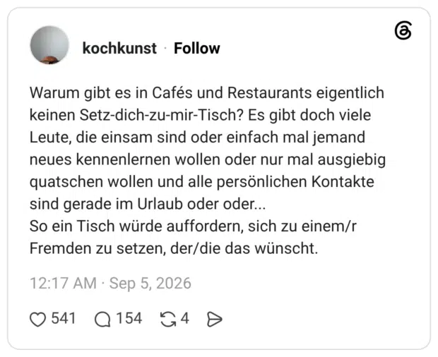 Warum gibt es in Cafés und Restaurants eigentlich keinen Setz-dich-zu-mir-Tisch? Es gibt doch viele Leute, die einsam sind oder einfach mal jemand neues kennenlernen wollen oder nur mal ausgiebig quatschen wollen und alle persönlichen Kontakte sind gerade im Urlaub oder oder... So ein Tisch würde auffordern, sich zu einem/r Fremden zu setzen, der/die das wünscht. 1 / 2