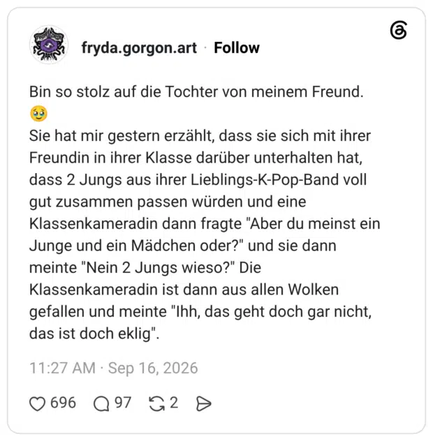Bin so stolz auf die Tochter von meinem Freund. 🥹 Sie hat mir gestern erzählt, dass sie sich mit ihrer Freundin in ihrer Klasse darüber unterhalten hat, dass 2 Jungs aus ihrer Lieblings-K-Pop-Band voll gut zusammen passen würden und eine Klassenkameradin dann fragte "Aber du meinst ein Junge und ein Mädchen oder?" und sie dann meinte "Nein 2 Jungs wieso?" Die Klassenkameradin ist dann aus allen Wolken gefallen und meinte "Ihh, das geht doch gar nicht, das ist doch eklig"