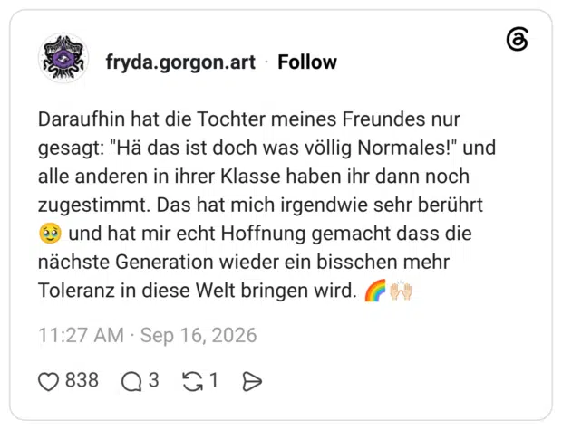 Daraufhin hat die Tochter meines Freundes nur gesagt: "Hä das ist doch was völlig Normales!" und alle anderen in ihrer Klasse haben ihr dann noch zugestimmt. Das hat mich irgendwie sehr berührt 🥹 und hat mir echt Hoffnung gemacht dass die nächste Generation wieder ein bisschen mehr Toleranz in diese Welt bringen wird. 🌈🙌🏻 2 / 2