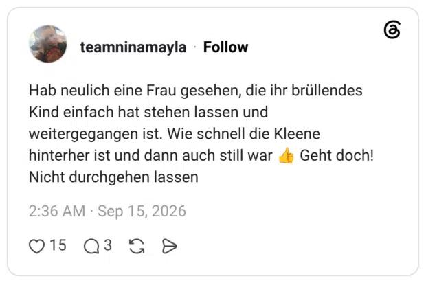 Hab neulich eine Frau gesehen, die ihr brüllendes Kind einfach hat stehen lassen und weitergegangen ist. Wie schnell die Kleene hinterher ist und dann auch still war Nicht durchgehen lassen Geht doch!