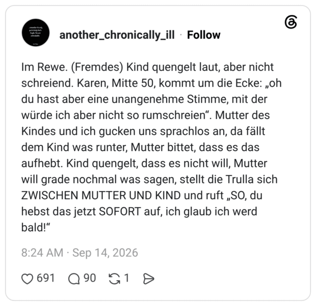 Im Rewe. (Fremdes) Kind quengelt laut, aber nicht schreiend. Karen, Mitte 50, kommt um die Ecke: „oh du hast aber eine unangenehme Stimme, mit der würde ich aber nicht so rumschreien". Mutter des Kindes und ich gucken uns sprachlos an, da fällt dem Kind was runter, Mutter bittet, dass es das aufhebt. Kind quengelt, dass es nicht will, Mutter will grade nochmal was sagen, stellt die Trulla sich ZWISCHEN MUTTER UND KIND und ruft „SO, du hebst das jetzt SOFORT auf, ich glaub ich werd bald!"
