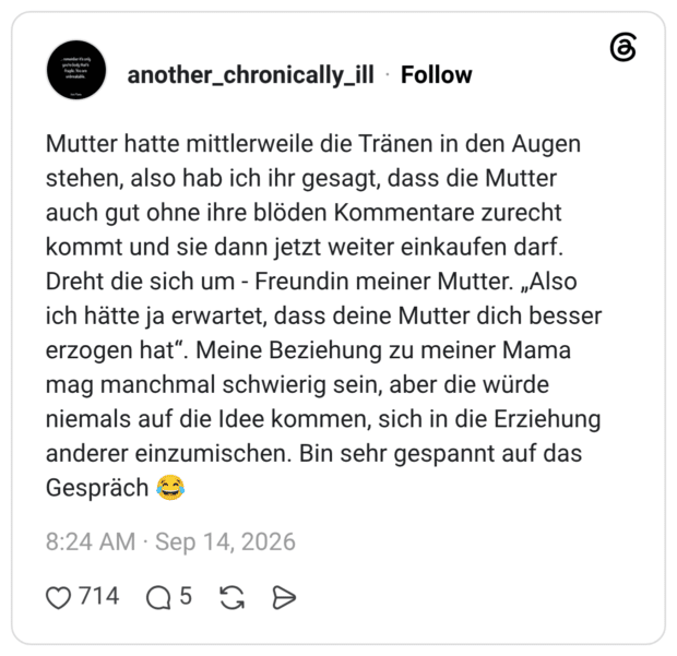 Mutter hatte mittlerweile die Tränen in den Augen stehen, also hab ich ihr gesagt, dass die Mutter auch gut ohne ihre blöden Kommentare zurecht kommt und sie dann jetzt weiter einkaufen darf. Dreht die sich um Freundin meiner Mutter. „Also ich hätte ja erwartet, dass deine Mutter dich besser erzogen hat“. Meine Beziehung zu meiner Mama mag manchmal schwierig sein, aber die würde niemals auf die Idee kommen, sich in die Erziehung anderer einzumischen. Bin sehr gespannt auf das Gespräch