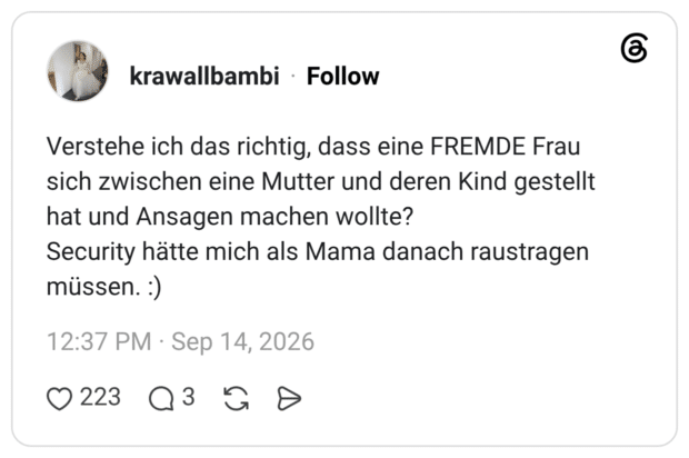 Verstehe ich das richtig, dass eine FREMDE Frau sich zwischen eine Mutter und deren Kind gestellt hat und Ansagen machen wollte? Security hätte mich als Mama danach raustragen müssen. :)
