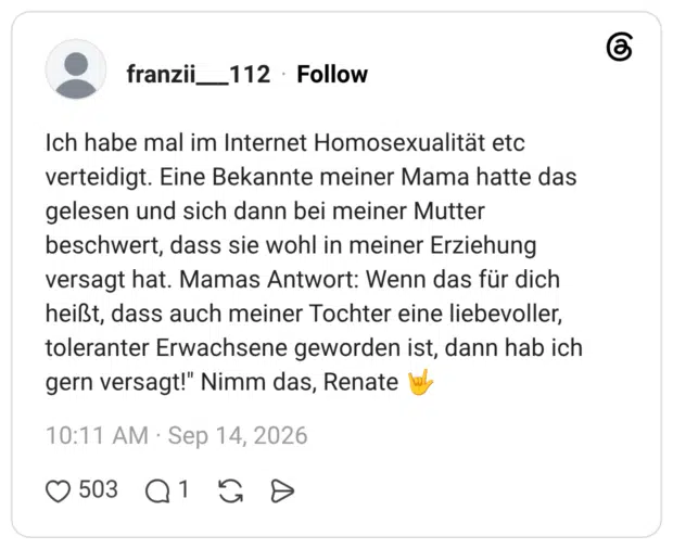 Ich habe mal im Internet Homosexualität etc verteidigt. Eine Bekannte meiner Mama hatte das gelesen und sich dann bei meiner Mutter beschwert, dass sie wohl in meiner Erziehung versagt hat. Mamas Antwort: Wenn das für dich heißt, dass auch meiner Tochter eine liebevoller, toleranter Erwachsene geworden ist, dann hab ich gern versagt!" Nimm das, Renate