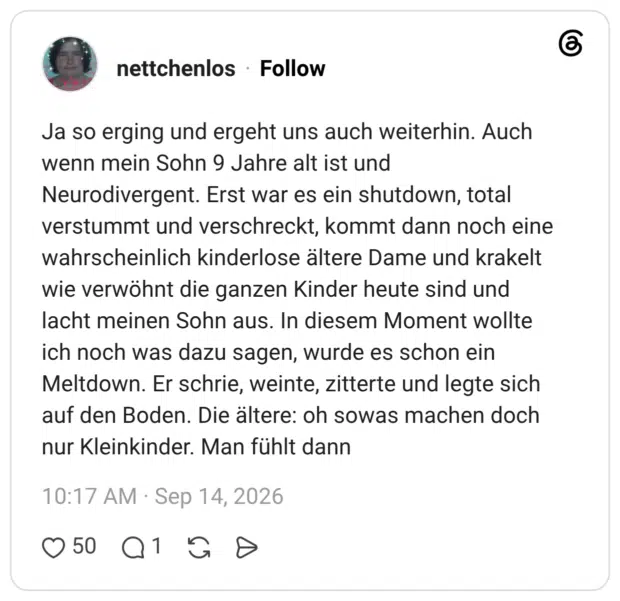 Ja so erging und ergeht uns auch weiterhin. Auch wenn mein Sohn 9 Jahre alt ist und Neurodivergent. Erst war es ein shutdown, total verstummt und verschreckt, kommt dann noch eine wahrscheinlich kinderlose ältere Dame und krakelt wie verwöhnt die ganzen Kinder heute sind und lacht meinen Sohn aus. In diesem Moment wollte ich noch was dazu sagen, wurde es schon ein Meltdown. Er schrie, weinte, zitterte und legte sich auf den Boden. Die ältere: oh sowas machen doch nur Kleinkinder. Man fühlt dann