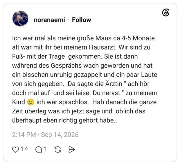 Ich war mal als meine große Maus ca 4-5 Monate alt war mit ihr bei meinem Hausarzt. Wir sind zu Fuß- mit der Trage gekommen. Sie ist dann während des Gesprächs wach geworden und hat ein bisschen unruhig gezappelt und ein paar Laute von sich gegeben. Da sagte die Ärztin " ach hör doch mal auf und sei leise. Du nervst" zu meinem Kind ich war sprachlos. Hab danach die ganze Zeit überleg was ich jetzt sage und ob ich das überhaupt eben richtig gehört habe..
