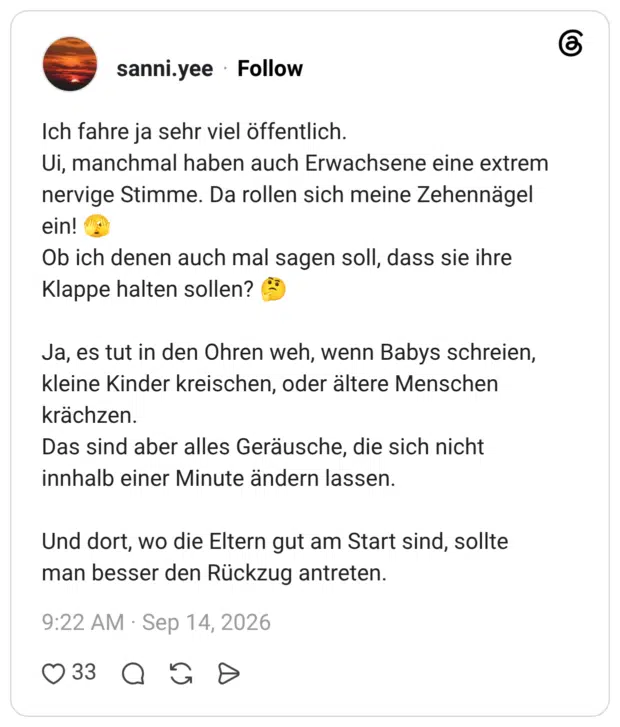 Ich fahre ja sehr viel öffentlich. Ui, manchmal haben auch Erwachsene eine extrem nervige Stimme. Da rollen sich meine Zehennägel ein! Ob ich denen auch mal sagen soll, dass sie ihre Klappe halten sollen? Ja, es tut in den Ohren weh, wenn Babys schreien, kleine Kinder kreischen, oder ältere Menschen krächzen. Das sind aber alles Geräusche, die sich nicht innhalb einer Minute ändern lassen. Und dort, wo die Eltern gut am Start sind, sollte man besser den Rückzug antreten.