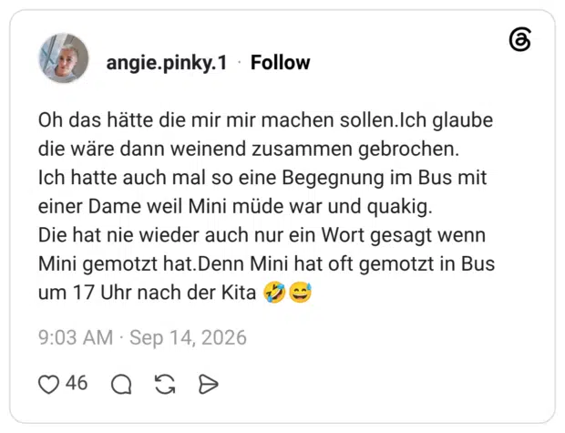 Oh das hätte die mir mir machen sollen.Ich glaube die wäre dann weinend zusammen gebrochen. Ich hatte auch mal so eine Begegnung im Bus mit einer Dame weil Mini müde war und quakig. Die hat nie wieder auch nur ein Wort gesagt wenn Mini gemotzt hat. Denn Mini hat oft gemotzt in Bus um 17 Uhr nach der Kita