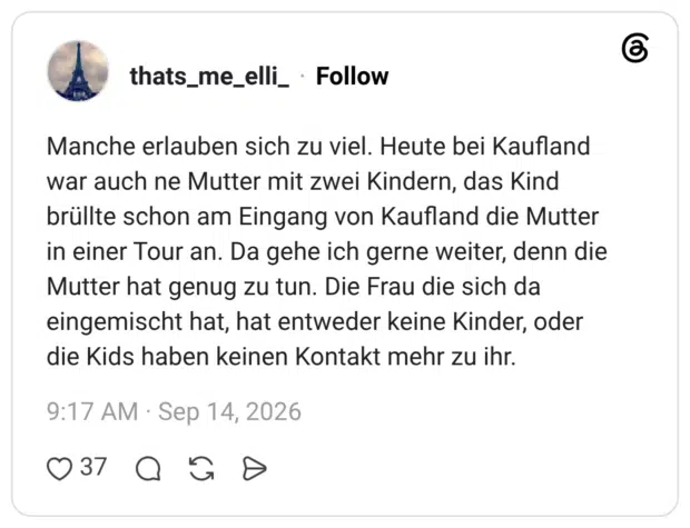 Manche erlauben sich zu viel. Heute bei Kaufland war auch ne Mutter mit zwei Kindern, das Kind brüllte schon am Eingang von Kaufland die Mutter in einer Tour an. Da gehe ich gerne weiter, denn die Mutter hat genug zu tun. Die Frau die sich da eingemischt hat, hat entweder keine Kinder, oder die Kids haben keinen Kontakt mehr zu ihr.