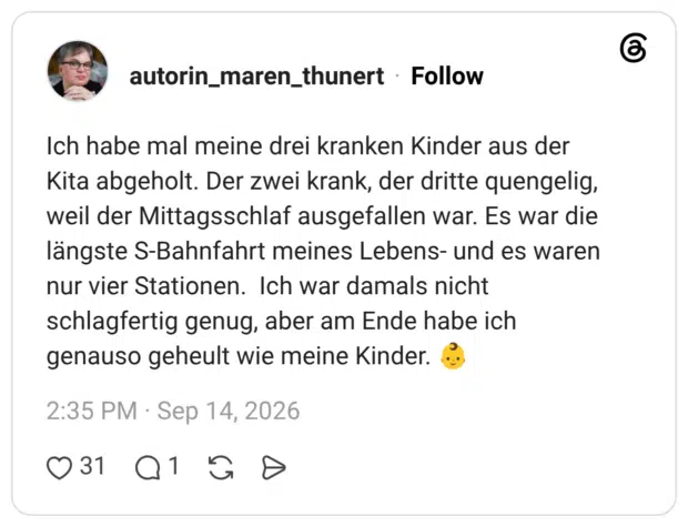 Ich habe mal meine drei kranken Kinder aus der Kita abgeholt. Der zwei krank, der dritte quengelig, weil der Mittagsschlaf ausgefallen war. Es war die längste S-Bahnfahrt meines Lebens- und es waren nur vier Stationen. Ich war damals nicht schlagfertig genug, aber am Ende habe ich genauso geheult wie meine Kinder.