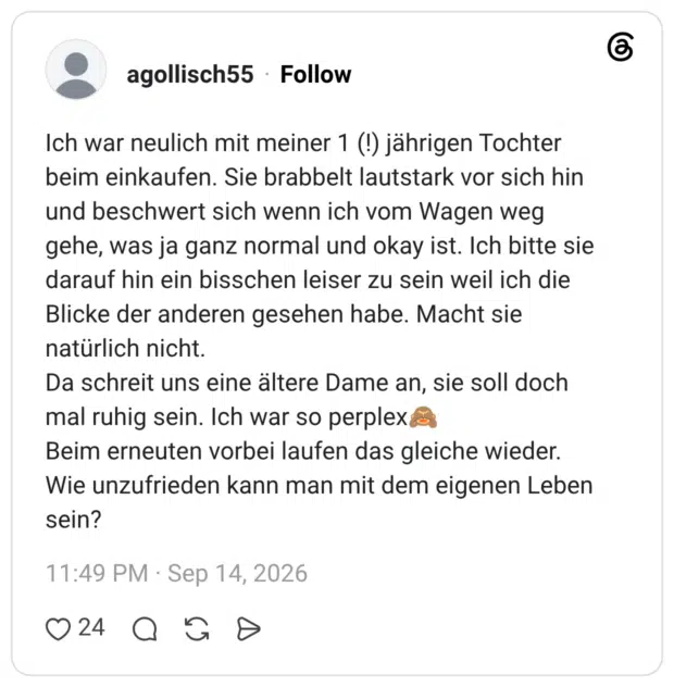 Ich war neulich mit meiner 1 (!) jährigen Tochter beim einkaufen. Sie brabbelt lautstark vor sich hin und beschwert sich wenn ich vom Wagen weg gehe, was ja ganz normal und okay ist. Ich bitte sie darauf hin ein bisschen leiser zu sein weil ich die Blicke der anderen gesehen habe. Macht sie natürlich nicht. Da schreit uns eine ältere Dame an, sie soll doch mal ruhig sein. Ich war so perplex Beim erneuten vorbei laufen das gleiche wieder. Wie unzufrieden kann man mit dem eigenen Leben sein?