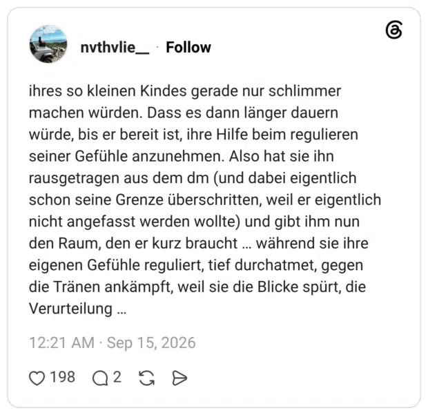 ihres so kleinen Kindes gerade nur schlimmer machen würden. Dass es dann länger dauern würde, bis er bereit ist, ihre Hilfe beim regulieren seiner Gefühle anzunehmen. Also hat sie ihn rausgetragen aus dem dm (und dabei eigentlich schon seine Grenze überschritten, weil er eigentlich nicht angefasst werden wollte) und gibt ihm nun den Raum, den er kurz braucht während sie ihre eigenen Gefühle reguliert, tief durchatmet, gegen die Tränen ankämpft, weil sie die Blicke spürt, die Verurteilung