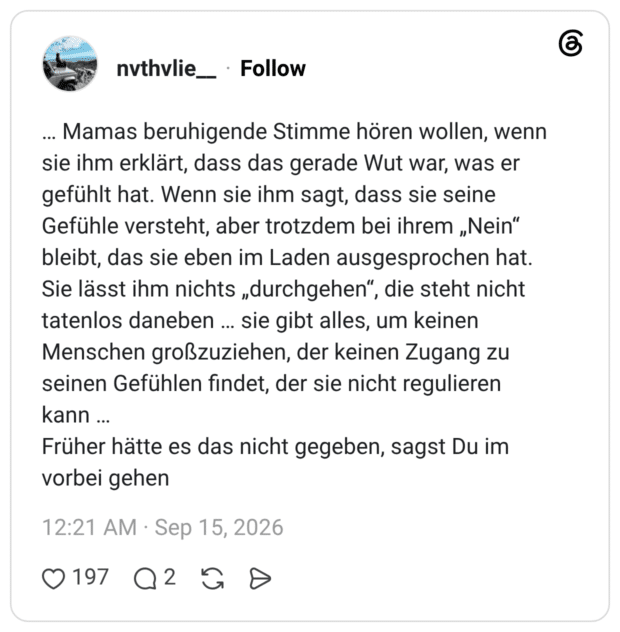 Mamas beruhigende Stimme hören wollen, wenn sie ihm erklärt, dass das gerade Wut war, was er gefühlt hat. Wenn sie ihm sagt, dass sie seine Gefühle versteht, aber trotzdem bei ihrem „Nein" bleibt, das sie eben im Laden ausgesprochen hat. Sie lässt ihm nichts „durchgehen“, die steht nicht tatenlos daneben sie gibt alles, um keinen Menschen großzuziehen, der keinen Zugang zu seinen Gefühlen findet, der sie nicht regulieren kann Früher hätte es das nicht gegeben, sagst Du im vorbei gehen
