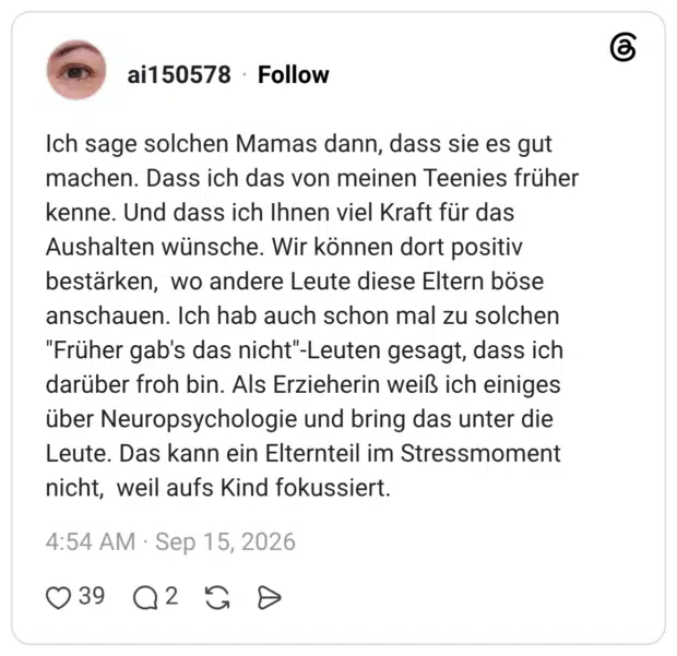 Ich sage solchen Mamas dann, dass sie es gut machen. Dass ich das von meinen Teenies früher kenne. Und dass ich Ihnen viel Kraft für das Aushalten wünsche. Wir können dort positiv bestärken, wo andere Leute diese Eltern böse anschauen. Ich hab auch schon mal zu solchen "Früher gab's das nicht"-Leuten gesagt, dass ich darüber froh bin. Als Erzieherin weiß ich einiges über Neuropsychologie und bring das unter die Leute. Das kann ein Elternteil im Stressmoment nicht, weil aufs Kind fokussiert.