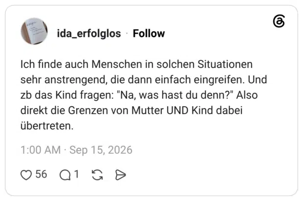 Ich finde auch Menschen in solchen Situationen sehr anstrengend, die dann einfach eingreifen. Und zb das Kind fragen: "Na, was hast du denn?" Also direkt die Grenzen von Mutter UND Kind dabei übertreten.