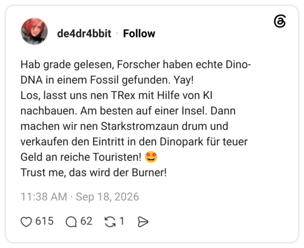 Hab grade gelesen, Forscher haben echte Dino- DNA in einem Fossil gefunden. Yay! Los, lasst uns nen TRex mit Hilfe von Kl nachbauen. Am besten auf einer Insel. Dann machen wir nen Starkstromzaun drum und verkaufen den Eintritt in den Dinopark für teuer Geld an reiche Touristen! Trust me, das wird der Burner!