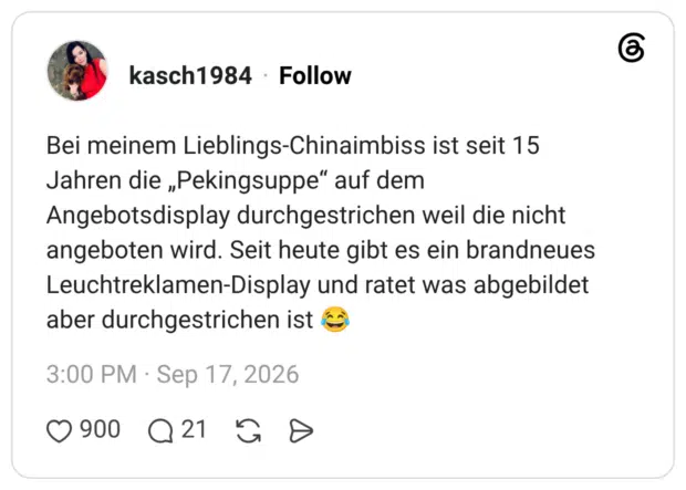 Bei meinem Lieblings-Chinaimbiss ist seit 15 Jahren die „Pekingsuppe" auf dem Angebotsdisplay durchgestrichen weil die nicht angeboten wird. Seit heute gibt es ein brandneues Leuchtreklamen-Display und ratet was abgebildet aber durchgestrichen ist