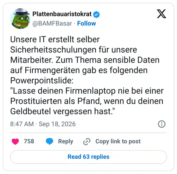 Unsere IT erstellt selber Sicherheitsschulungen für unsere Mitarbeiter. Zum Thema sensible Daten auf Firmengeräten gab es folgenden Powerpointslide: "Lasse deinen Firmenlaptop nie bei einer Prostituierten als Pfand, wenn du deinen Geldbeutel vergessen hast."