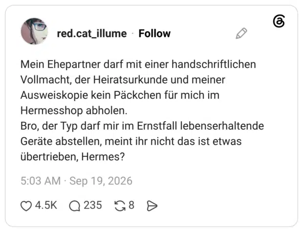 Mein Ehepartner darf mit einer handschriftlichen Vollmacht, der Heiratsurkunde und meiner Ausweiskopie kein Päckchen für mich im Hermesshop abholen. Bro, der Typ darf mir im Ernstfall lebenserhaltende Geräte abstellen, meint ihr nicht das ist etwas übertrieben, Hermes?