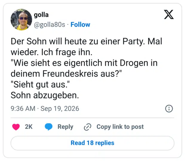 Der Sohn will heute zu einer Party. Mal wieder. Ich frage ihn. "Wie sieht es eigentlich mit Drogen in deinem Freundeskreis aus?" "Sieht gut aus." Sohn abzugeben.