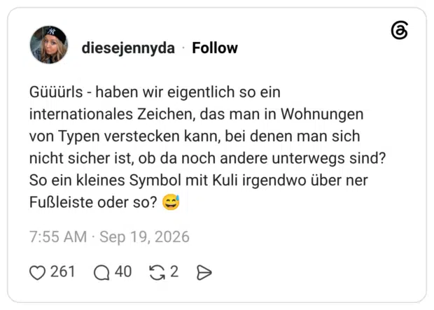 Güüürls - haben wir eigentlich so ein internationales Zeichen, das man in Wohnungen von Typen verstecken kann, bei denen man sich nicht sicher ist, ob da noch andere unterwegs sind? So ein kleines Symbol mit Kuli irgendwo über ner Fußleiste oder so?