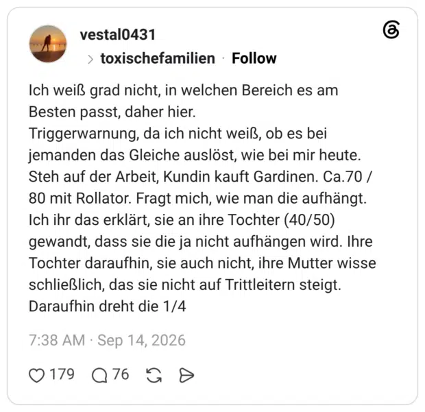 Ich weiß grad nicht, in welchen Bereich es am Besten passt, daher hier. Triggerwarnung, da ich nicht weiß, ob es bei jemanden das Gleiche auslöst, wie bei mir heute. Steh auf der Arbeit, Kundin kauft Gardinen. Ca.70 / 80 mit Rollator. Fragt mich, wie man die aufhängt. Ich ihr das erklärt, sie an ihre Tochter (40/50) gewandt, dass sie die ja nicht aufhängen wird. Ihre Tochter daraufhin, sie auch nicht, ihre Mutter wisse schließlich, das sie nicht auf Trittleitern steigt. Daraufhin dreht die