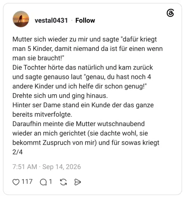 Mutter sich wieder zu mir und sagte "dafür kriegt man 5 Kinder, damit niemand da ist für einen wenn man sie braucht!" Die Tochter hörte das natürlich und kam zurück und sagte genauso laut "genau, du hast noch 4 andere Kinder und ich helfe dir schon genug!" Drehte sich um und ging hinaus. Hinter ser Dame stand ein Kunde der das ganze bereits mitverfolgte. Daraufhin meinte die Mutter wutschnaubend wieder an mich gerichtet (sie dachte wohl, sie bekommt Zuspruch von mir) und für sowas kriegt