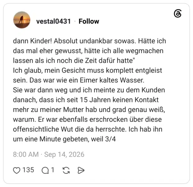 dann Kinder! Absolut undankbar sowas. Hätte ich das mal eher gewusst, hätte ich alle wegmachen lassen als ich noch die Zeit dafür hatte" Ich glaub, mein Gesicht muss komplett entgleist sein. Das war wie ein Eimer kaltes Wasser. Sie war dann weg und ich meinte zu dem Kunden danach, dass ich seit 15 Jahren keinen Kontakt mehr zu meiner Mutter hab und grad genau weiß, warum. Er war ebenfalls erschrocken über diese offensichtliche Wut die da herrschte. Ich hab ihn um eine Minute gebeten, weil