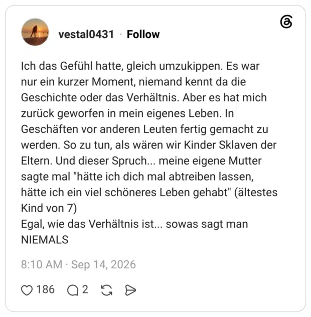 Ich das Gefühl hatte, gleich umzukippen. Es war nur ein kurzer Moment, niemand kennt da die Geschichte oder das Verhältnis. Aber es hat mich zurück geworfen in mein eigenes Leben. In Geschäften vor anderen Leuten fertig gemacht zu werden. So zu tun, als wären wir Kinder Sklaven der Eltern. Und dieser Spruch... meine eigene Mutter sagte mal "hätte ich dich mal abtreiben lassen, hätte ich ein viel schöneres Leben gehabt" (ältestes Kind von 7) Egal, wie das Verhältnis ist... sowas sagt man NIEMALS