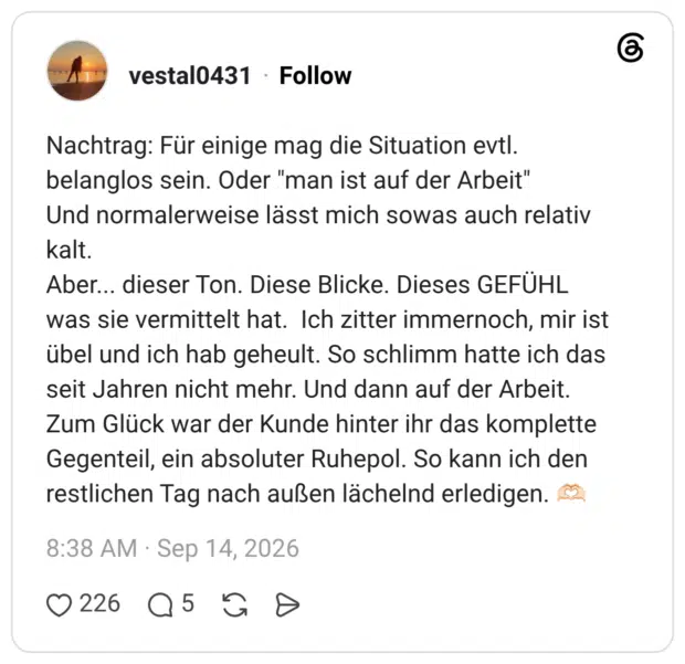 Nachtrag: Für einige mag die Situation evtl. belanglos sein. Oder "man ist auf der Arbeit" Und normalerweise lässt mich sowas auch relativ kalt. Aber... dieser Ton. Diese Blicke. Dieses GEFÜHL was sie vermittelt hat. Ich zitter immernoch, mir ist übel und ich hab geheult. So schlimm hatte ich das seit Jahren nicht mehr. Und dann auf der Arbeit. Zum Glück war der Kunde hinter ihr das komplette Gegenteil, ein absoluter Ruhepol. So kann ich den restlichen Tag nach außen lächelnd erledigen. 🫶🏻