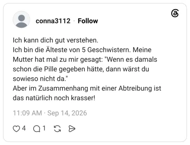Ich kann dich gut verstehen. Ich bin die Älteste von 5 Geschwistern. Meine Mutter hat mal zu mir gesagt: "Wenn es damals schon die Pille gegeben hätte, dann wärst du sowieso nicht da." Aber im Zusammenhang mit einer Abtreibung ist das natürlich noch krasser!