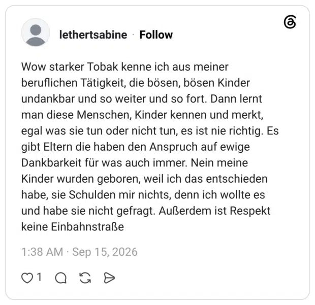 Wow starker Tobak kenne ich aus meiner beruflichen Tätigkeit, die bösen, bösen Kinder undankbar und so weiter und so fort. Dann lernt man diese Menschen, Kinder kennen und merkt, egal was sie tun oder nicht tun, es ist nie richtig. Es gibt Eltern die haben den Anspruch auf ewige Dankbarkeit für was auch immer. Nein meine Kinder wurden geboren, weil ich das entschieden habe, sie Schulden mir nichts, denn ich wollte es und habe sie nicht gefragt. Außerdem ist Respekt keine Einbahnstraße