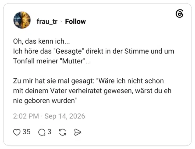 Oh, das kenn ich... Ich höre das "Gesagte" direkt in der Stimme und um Tonfall meiner "Mutter"... Zu mir hat sie mal gesagt: "Wäre ich nicht schon mit deinem Vater verheiratet gewesen, wärst du eh nie geboren wurden"